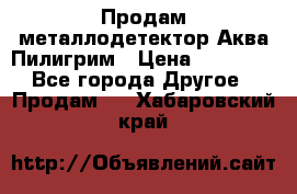 Продам металлодетектор Аква Пилигрим › Цена ­ 17 000 - Все города Другое » Продам   . Хабаровский край